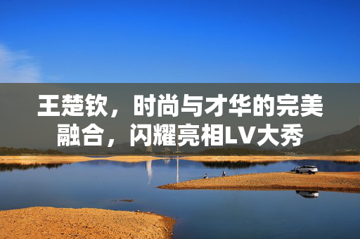 王楚钦，时尚与才华的完美融合，闪耀亮相LV大秀