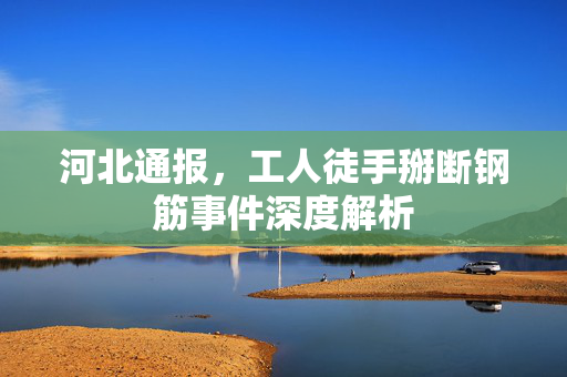 河北通报，工人徒手掰断钢筋事件深度解析