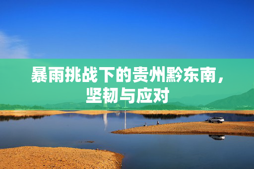 暴雨挑战下的贵州黔东南，坚韧与应对