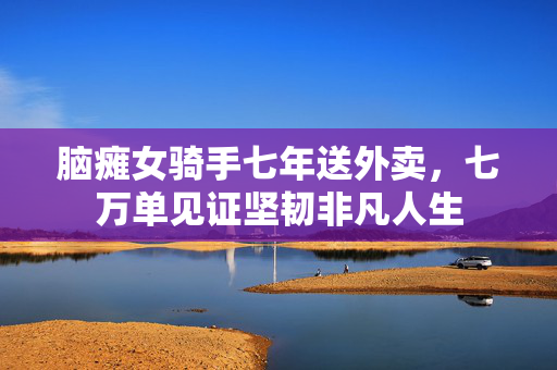 脑瘫女骑手七年送外卖，七万单见证坚韧非凡人生