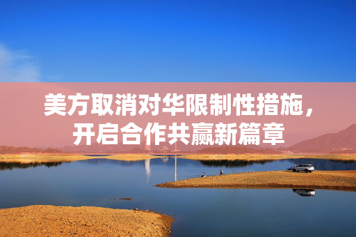 美方取消对华限制性措施，开启合作共赢新篇章