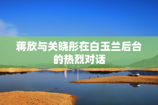 蒋欣与关晓彤在白玉兰后台的热烈对话