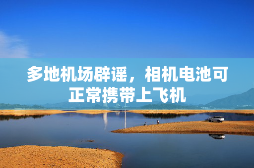 多地机场辟谣，相机电池可正常携带上飞机