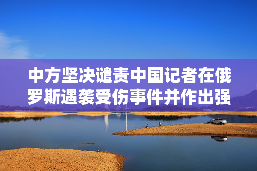中方坚决谴责中国记者在俄罗斯遇袭受伤事件并作出强烈回应