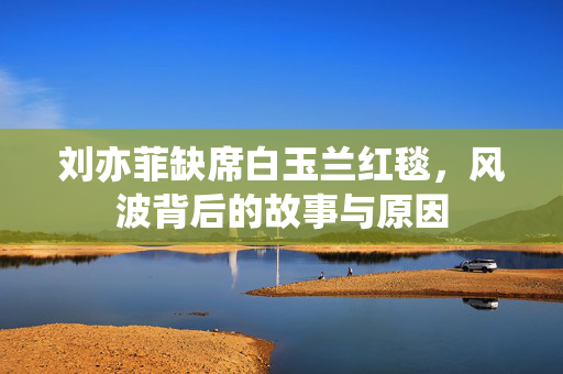 刘亦菲缺席白玉兰红毯，风波背后的故事与原因