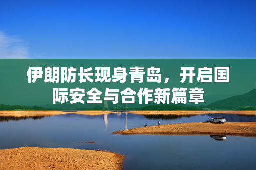 伊朗防长现身青岛，开启国际安全与合作新篇章