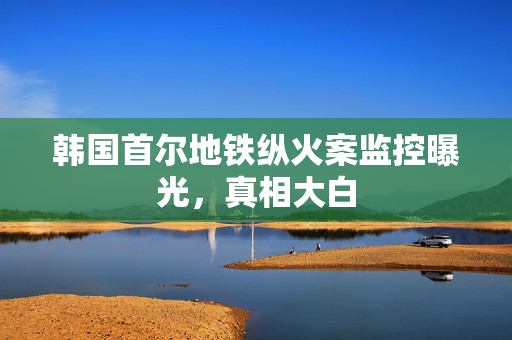 韩国首尔地铁纵火案监控曝光，真相大白