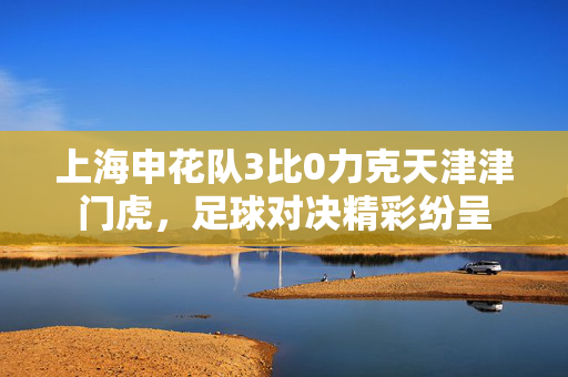 上海申花队3比0力克天津津门虎，足球对决精彩纷呈