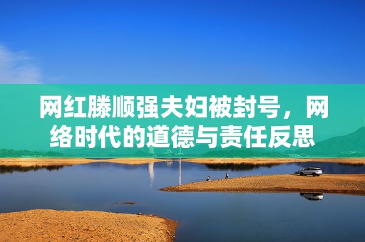 网红滕顺强夫妇被封号，网络时代的道德与责任反思