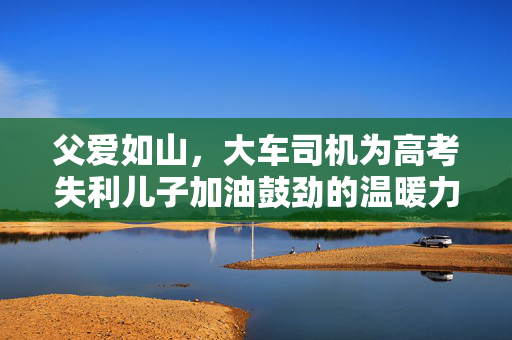 父爱如山，大车司机为高考失利儿子加油鼓劲的温暖力量