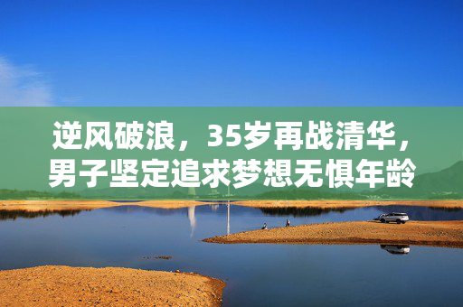 逆风破浪，35岁再战清华，男子坚定追求梦想无惧年龄挑战