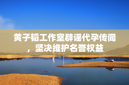 黄子韬工作室辟谣代孕传闻，坚决维护名誉权益