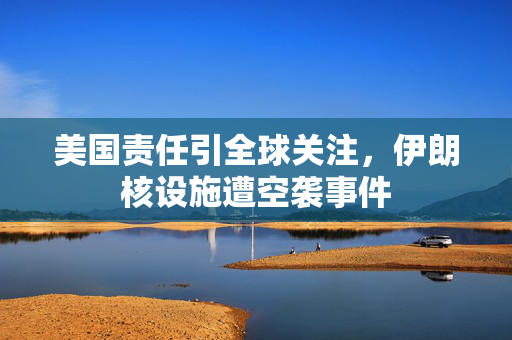 美国责任引全球关注，伊朗核设施遭空袭事件