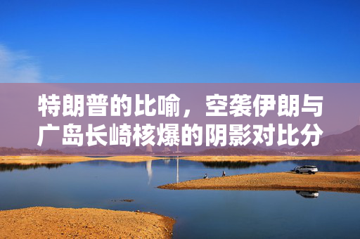 特朗普的比喻，空袭伊朗与广岛长崎核爆的阴影对比分析