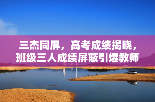 三杰同屏，高考成绩揭晓，班级三人成绩屏蔽引爆教师热潮