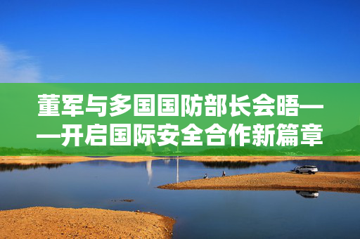 董军与多国国防部长会晤——开启国际安全合作新篇章
