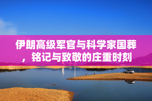 伊朗高级军官与科学家国葬，铭记与致敬的庄重时刻