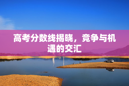 高考分数线揭晓，竞争与机遇的交汇