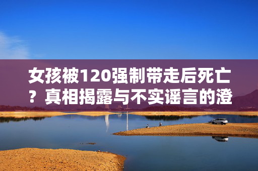 女孩被120强制带走后死亡？真相揭露与不实谣言的澄清