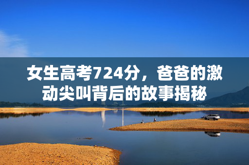 女生高考724分，爸爸的激动尖叫背后的故事揭秘