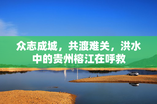 众志成城，共渡难关，洪水中的贵州榕江在呼救
