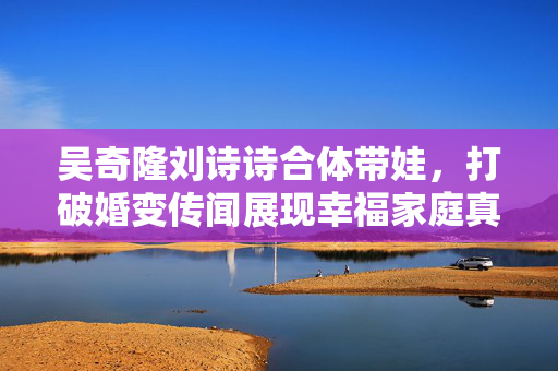 吴奇隆刘诗诗合体带娃，打破婚变传闻展现幸福家庭真情