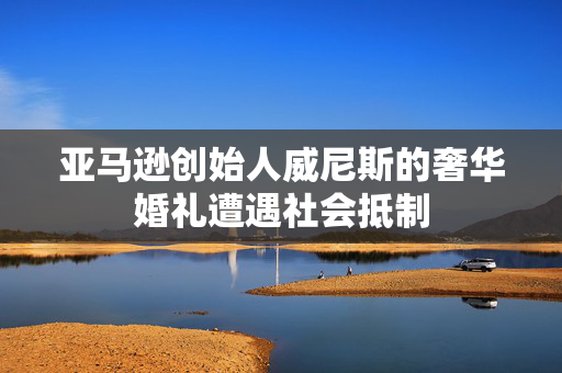 亚马逊创始人威尼斯的奢华婚礼遭遇社会抵制