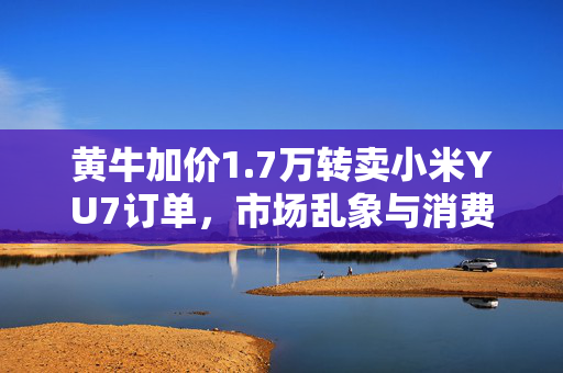 黄牛加价1.7万转卖小米YU7订单，市场乱象与消费者权益的反思