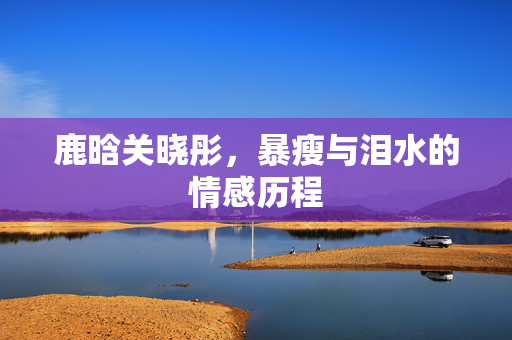 鹿晗关晓彤，暴瘦与泪水的情感历程