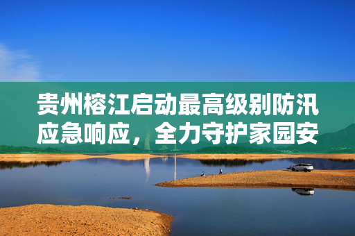 贵州榕江启动最高级别防汛应急响应，全力守护家园安全