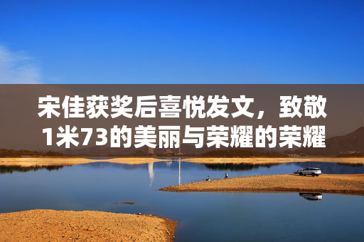 宋佳获奖后喜悦发文，致敬1米73的美丽与荣耀的荣耀时刻