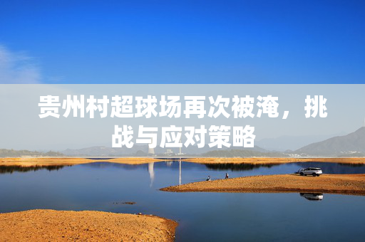 贵州村超球场再次被淹，挑战与应对策略