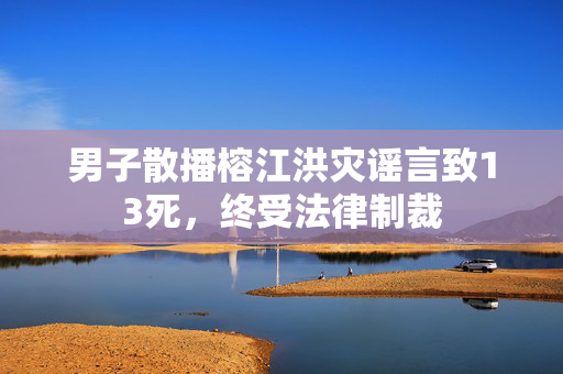 男子散播榕江洪灾谣言致13死，终受法律制裁