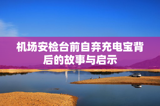 机场安检台前自弃充电宝背后的故事与启示