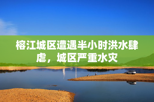 榕江城区遭遇半小时洪水肆虐，城区严重水灾