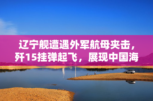 辽宁舰遭遇外军航母夹击，歼15挂弹起飞，展现中国海军的坚定与力量