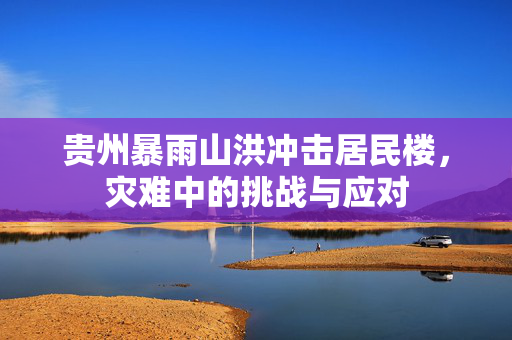 贵州暴雨山洪冲击居民楼，灾难中的挑战与应对