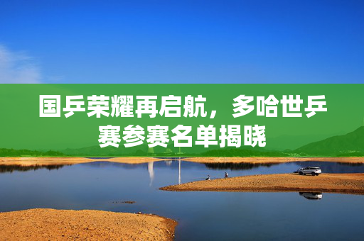 国乒荣耀再启航，多哈世乒赛参赛名单揭晓