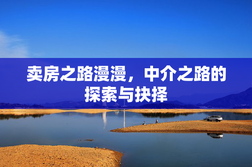 卖房之路漫漫，中介之路的探索与抉择