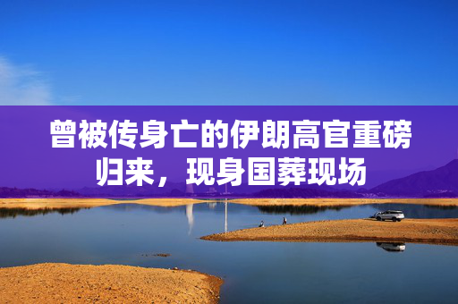 曾被传身亡的伊朗高官重磅归来，现身国葬现场