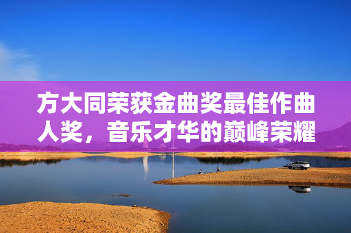 方大同荣获金曲奖最佳作曲人奖，音乐才华的巅峰荣耀