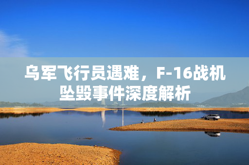 乌军飞行员遇难，F-16战机坠毁事件深度解析