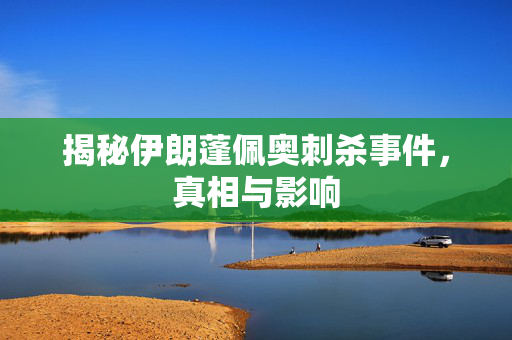 揭秘伊朗蓬佩奥刺杀事件，真相与影响