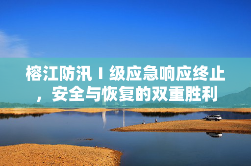 榕江防汛Ⅰ级应急响应终止，安全与恢复的双重胜利