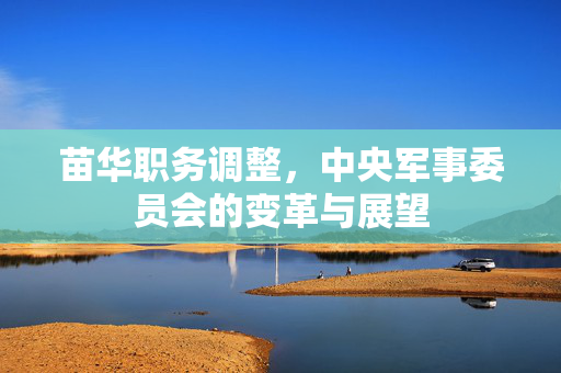 苗华职务调整，中央军事委员会的变革与展望