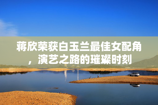 蒋欣荣获白玉兰最佳女配角，演艺之路的璀璨时刻