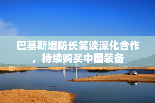 巴基斯坦防长笑谈深化合作，持续购买中国装备