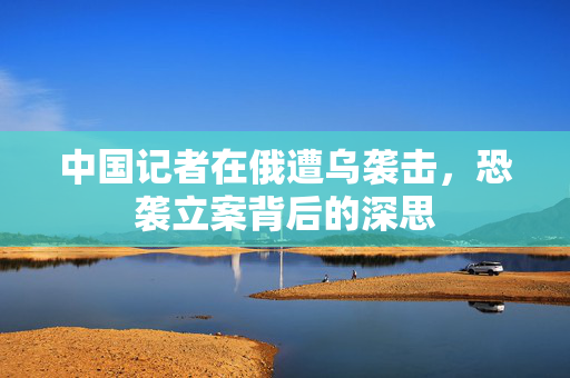 中国记者在俄遭乌袭击，恐袭立案背后的深思