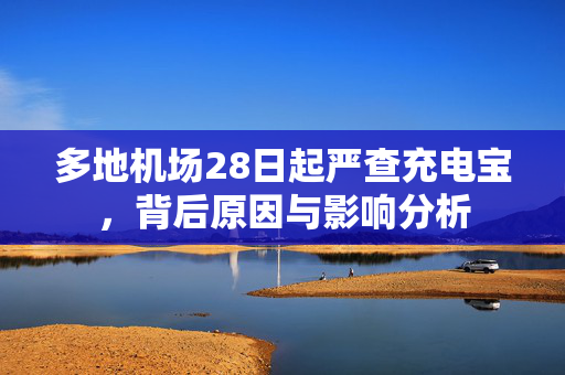 多地机场28日起严查充电宝，背后原因与影响分析
