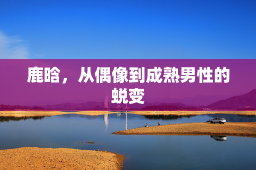 鹿晗，从偶像到成熟男性的蜕变